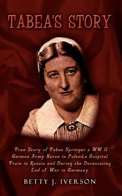 Tabea's Story: True Story of Tabea Springer a WW II German Army Nurse in Poland, a Hospital Train in Russia and During the Devestatin by Iverson, Betty J.
