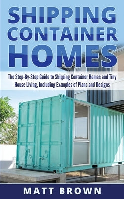 Shipping Container Homes: The Step-By-Step Guide to Shipping Container Homes and Tiny house living, Including Examples of Plans and Designs by Brown, Matt