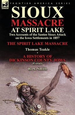 Sioux Massacre at Spirit Lake: Two Accounts of the Santee Sioux Attack on the Iowa Settlements in 1857-The Spirit Lake Massacre by Thomas Teakle & a by Teakle, Thomas