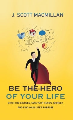 Be the Hero of Your Life: Ditch the Excuses, Take Your Hero's Journey, and Find Your Life's Purpose by MacMillan, J. Scott