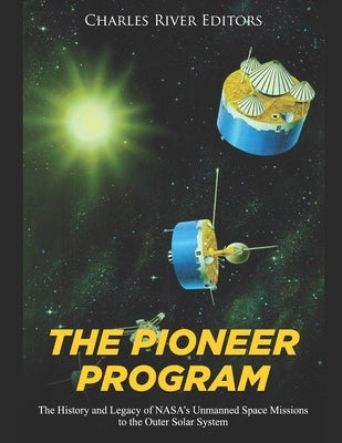 The Pioneer Program: The History and Legacy of NASA's Unmanned Space Missions to the Outer Solar System by Charles River Editors