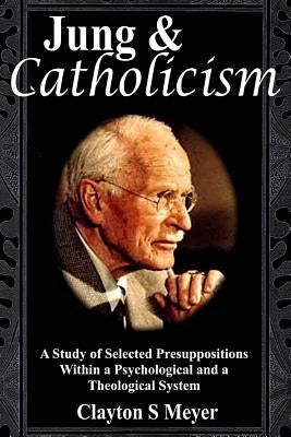 Jung and Catholicism: A Study of Selected Presuppositions Within a Psychological and a Theological System by Meyer, Clayton S.