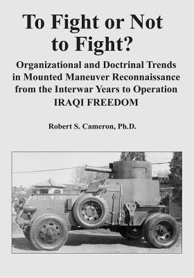 To Fight or Not to Fight?: Organizational and Doctrinal Trends in Mounted Maneuver Reconnaissance from the Interwar Years to Operation IRAQI FREE by Cameron, Ph. D. Robert S.