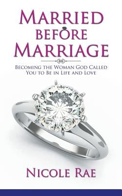 Married Before Marriage: Becoming the Woman God Called You to Be in Life and Love by Rae, Nicole