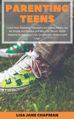 Parenting Teens: Learn How Parenting Teenagers and Young Adults Can Be Simple and Positive and Why You Should Tackle Subjects Surroundi by Chapman, Lisa Jane