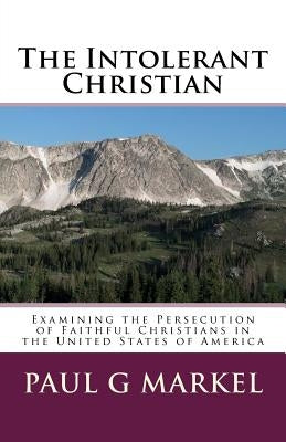 The Intolerant Christian: Examining the Persecution of Faithful Christians in the United States of America by Markel, Paul G.