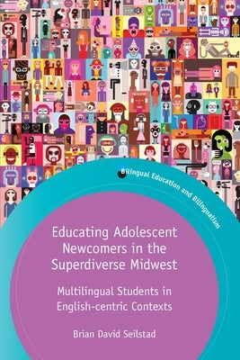Educating Adolescent Newcomers in the Superdiverse Midwest: Multilingual Students in English-Centric Contexts by Seilstad, Brian