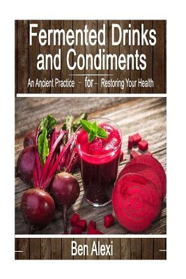 Fermented Drinks and Condiments: An Ancient Practice for Restoring Your Health by Alexi, Ben