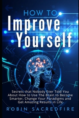 How to Improve Yourself: Secrets that Nobody Ever Told You about How to Use The Brain to Become Smarter, Change Your Paradigms and Get Amazing by Sacredfire, Robin