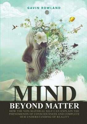 Mind Beyond Matter: How the non-material self can explain the phenomenon of consciousness and complete our understanding of reality. by Rowland, Gavin