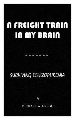 A Freight Train in My Brain: Surviving Schizophrenia by Gregg, Michael W.