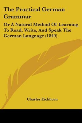 The Practical German Grammar: Or A Natural Method Of Learning To Read, Write, And Speak The German Language (1849) by Eichhorn, Charles