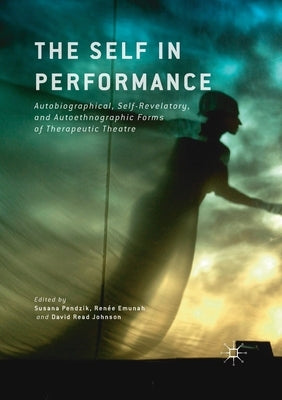 The Self in Performance: Autobiographical, Self-Revelatory, and Autoethnographic Forms of Therapeutic Theatre by Pendzik, Susana