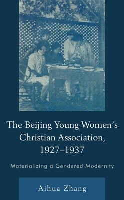The Beijing Young Women's Christian Association, 1927-1937: Materializing a Gendered Modernity by Zhang, Aihua