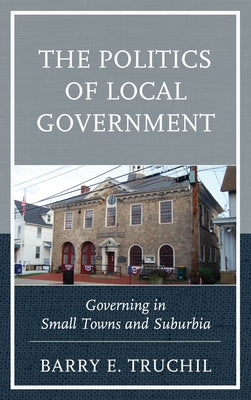 The Politics of Local Government: Governing in Small Towns and Suburbia by Truchil, Barry E.