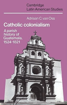 Catholic Colonialism: A Parish History of Guatemala, 1524 1821 by OSS, Adriaan C. Van