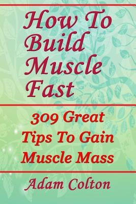 How To Build Bigger Muscles Fast: 309 Great Tips To Gain Muscle Mass by Colton, Adam