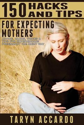 150 Hacks & Tips For Expecting Mothers: Advice, Hacks, Tricks & Tips For Experiencing Pregnancy The Right Way by Accardo, Taryn