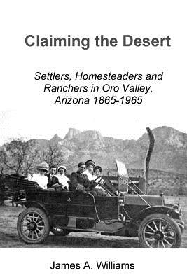 Claiming the Desert: Settlers, Homesteaders and Ranchers in Oro Valley, Arizona, 1865-1965 by Williams, James A.