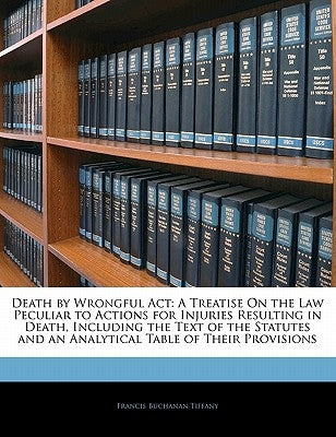 Death by Wrongful ACT: A Treatise on the Law Peculiar to Actions for Injuries Resulting in Death, Including the Text of the Statutes and an A by Tiffany, Francis Buchanan