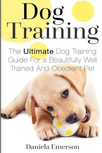 Dog Training: The Ultimate Dog Training Guide For a Beautifully Well Trained And Obedient Dog or Puppy by Emerson, Daniela