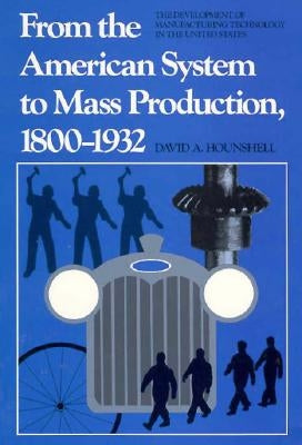 From the American System to Mass Production, 1800-1932: The Development of Manufacturing Technology in the United States by Hounshell, David