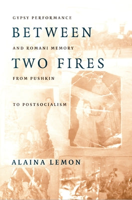 Between Two Fires: Gypsy Performance and Romani Memory from Pushkin to Post-Socialism by Lemon, Alaina