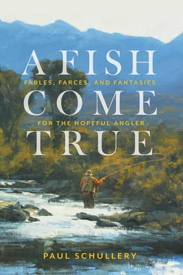 A Fish Come True: Fables, Farces, and Fantasies for the Hopeful Angler by Schullery, Paul
