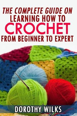 The Complete Guide on Learning How to Crochet from Beginner to Expert by Wilks, Dorothy