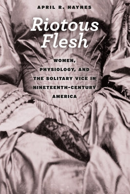Riotous Flesh: Women, Physiology, and the Solitary Vice in Nineteenth-Century America by Haynes, April R.