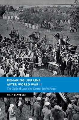 Remaking Ukraine After World War II: The Clash of Local and Central Soviet Power by Slaveski, Filip