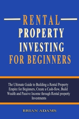 Rental Property Investing For Beginners: The Ultimate Guide to Building a Rental Property Empire for Beginners, Create a Cash-flow, Build Wealth and P by Adams, Brian