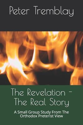 The Revelation - The Real Story: A Small Group Study from the Orthodox Preterist View by Tremblay, Peter
