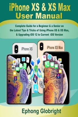 iPhone XS & XS Max User Manual: Complete Guide for a Beginner & a Senior on the Latest Tips & Tricks of Using iPhone XS & XS Max, & Upgrading iOS 12 t by Globright, Ephong