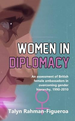 Women in Diplomacy: An assessment of British female ambassadors in overcoming gender hierarchy, 1990-2010 by Rahman-Figueroa, Talyn