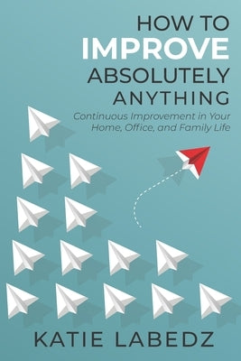 How to Improve Absolutely Anything: Continuous Improvement in Your Home, Office and Family Life by Labedz, Katie