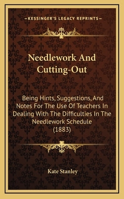 Needlework and Cutting-Out: Being Hints, Suggestions, and Notes for the Use of Teachers in Dealing with the Difficulties in the Needlework Schedul by Stanley, Kate