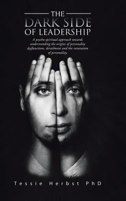 The Dark Side of Leadership: A Psycho- Spiritual Approach Towards Understanding the Origins of Personality Dysfunctions, Derailment and the Restora by Herbst, Tessie