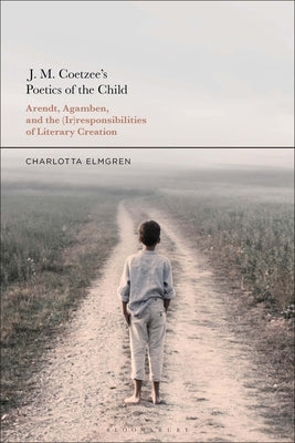 J. M. Coetzee's Poetics of the Child: Arendt, Agamben, and the (Ir)Responsibilities of Literary Creation by Elmgren, Charlotta