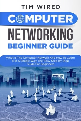Computer Networking Beginners Guide: What Is The Computer Network And How To Learn It In a Simple Way? The Easy Step By Step Guide For Beginners by Wired, Tim
