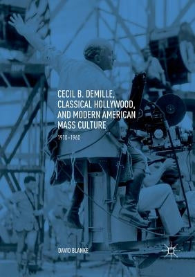 Cecil B. Demille, Classical Hollywood, and Modern American Mass Culture: 1910-1960 by Blanke, David
