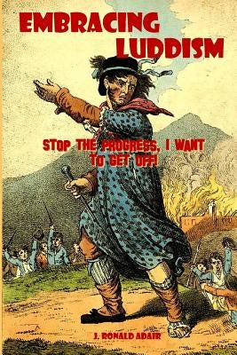 Embracing Luddism: Stop the Progress I Want to Get Off! by Adair, J. Ronald