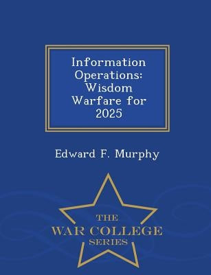Information Operations: Wisdom Warfare for 2025 - War College Series by Murphy, Edward F.