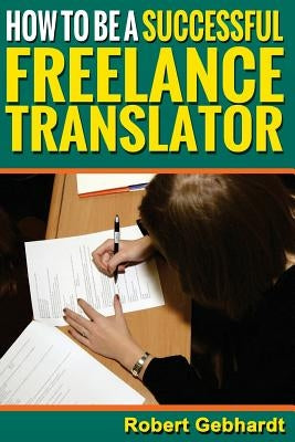 How to be a Successful Freelance Translator: Make Translations Work for You by Gebhardt, Robert