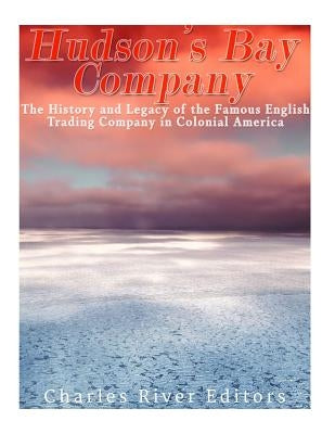 The Hudson's Bay Company: The History and Legacy of the Famous English Trading Company in Colonial America by Charles River Editors