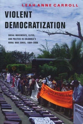 Violent Democratization: Social Movements, Elites, and Politics in Colombia's Rural War Zones, 1984-2008 by Carroll, Leah
