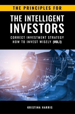 The Principles for The Intelligent Investors: Correct investment strategy - How To Invest Wisely (Vol.1) by Kristina, Harris