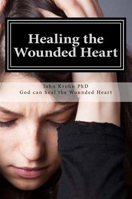 Healing the Wounded Heart: Healing the wounded heart when your past is your prison by Krohn Phd, John