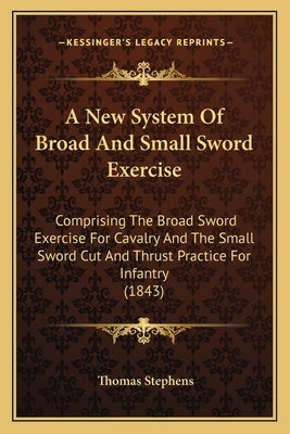 A New System of Broad and Small Sword Exercise: Comprising the Broad Sword Exercise for Cavalry and the Small Sword Cut and Thrust Practice for Infant by Stephens, Thomas