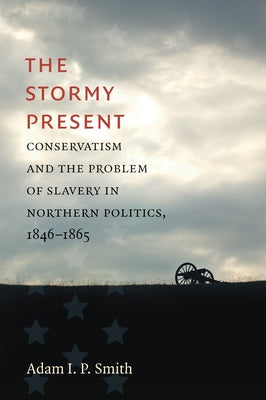 The Stormy Present: Conservatism and the Problem of Slavery in Northern Politics, 1846-1865 by Smith, Adam I. P.